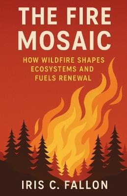 The Fire Mosaic: How Wildfire Shapes Ecosystems and Fuels Renewal - Iris C Fallon - cover