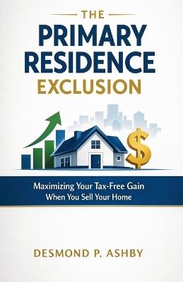 The Primary Residence Exclusion: Maximizing Your Tax-Free Gain When You Sell Your Home - Desmond P Ashby - cover