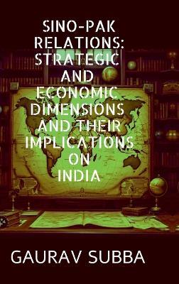 Sino-Pak Relations: Strategic and Economic Dimensions and Their Implications on India - Gaurav Subba - cover
