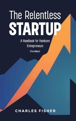 The Relentless Startup, A Handbook for Hardcore Entrepreneurs - Charles Fisher - cover