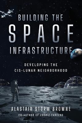 Building the Space Infrastructure: Developing the Cis-Lunar Neighborhood - Alastair Storm Browne - cover
