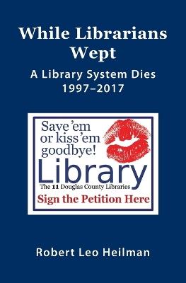 While Librarians Wept, A library System Dies 1997-2017 - Robert Leo Heilman - cover