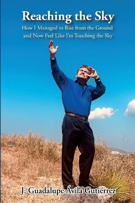 Reaching the Sky: How I Managed to Rise from the Ground and Now Feel Like I'm Touching the Sky - J Guadalupe Ávila Gutiérrez - cover