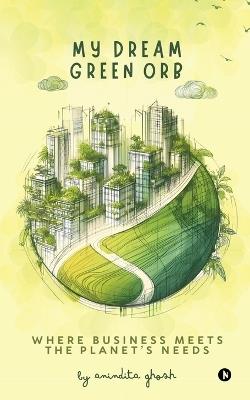 My Dream Green Orb: Where Business Meets the Planet's Needs - Anindita Ghosh - cover