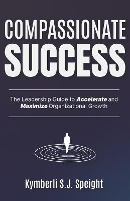 Compassionate Success: The Leadership Guide to Accelerate and Maximize Organizational Growth - Joel Speight,Kymberli Speight - cover