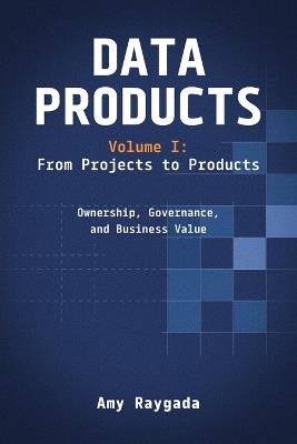 Data Products Volume 1: From Projects to Products: Ownership, Governance, and Business Value: From Projects to Products: - Amy Raygada - cover