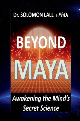 Beyond Maya - Awakening the Mind's Secret Science: How Quantum Science and Ancient Wisdom Reveal the Illusion of Reality and the Power of Consciousness - Dr Solomon Lall 3-Phds - cover