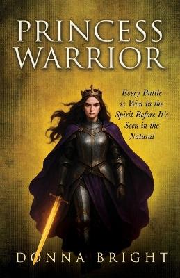 Princess Warrior: Every Battle Is Won in the Spirit Before It's Seen in the Natural - Donna Bright - cover