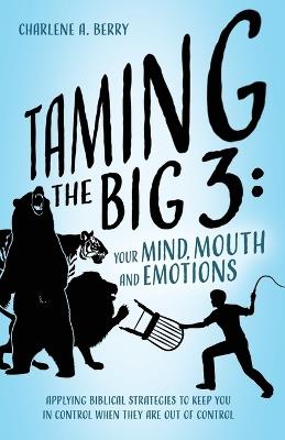 Taming the BIG 3 - Your Mind, Mouth, and Emotions: Applying Biblical Strategies to Keep You in Control When They Are Out of Control - Charlene A Berry - cover
