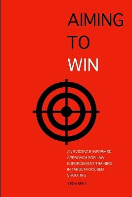 Aiming to Win: An Evidence-Informed Approach for Law Enforcement Training in Target-Focused Shooting - Leon Reha - cover