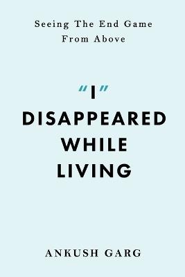 "I" Disappeared while Living: Seeing the End Game From Above: Seeing the End Game From Above - Ankush Garg - cover