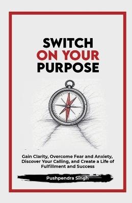Switch On Your Purpose: Gain Clarity, Overcome Fear and Anxiety, Discover Your calling, and Create a Life of Fulfillment and Success - Pushpendra Singh - cover