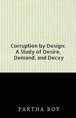 Corruption by Design: A Study of Desire, Demand, and Decay - Partha Roy - cover