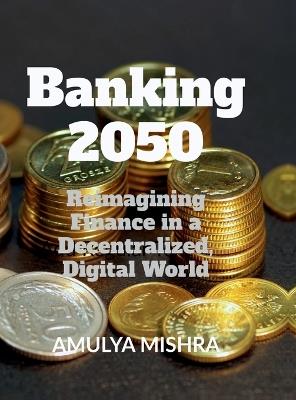 Banking 2050: Reimagining Finance in a Decentralized, Digital World - Amulya Mishra - cover