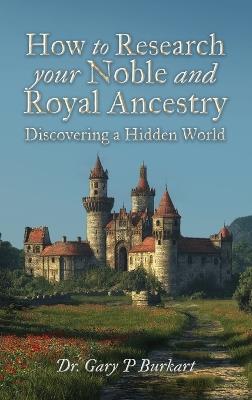 How to Research Your Noble and Royal Ancestry, Discovering a Hidden World - Gary P Burkart - cover