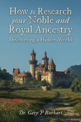 How to Research Your Noble and Royal Ancestry, Discovering a Hidden World - Gary P Burkart - cover