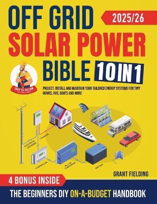 Off Grid Solar Power Bible: [10 in 1] The Beginners DIY On-A-Budget Handbook to Project, Install and Maintain Your Tailored Energy Systems for Tiny Homes, RVs, Boats and More - Grant Fielding - cover