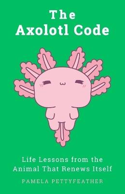 The Axolotl Code: Life Lessons from the Animal That Renews Itself - Pamela Pettyfeather - cover