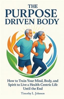 The Purpose Driven Body: How to Train your Mind, Body, and Spirit to Live a Health-Centric Life Until the End - Timothy L Johnson - cover