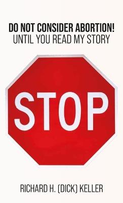STOP..., Do Not Consider Abortion Until You Read My Story - Richard H (Dick) Keller - cover