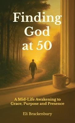 Finding God at 50, A Mid-Life Awakening to Grace, Purpose and Presence - Eli Brackenbury - cover