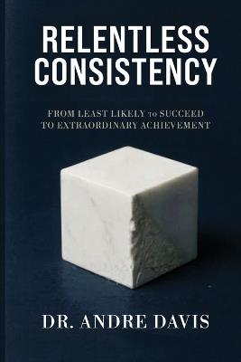 Relentless Consistency, From Least Likely to Succeed to Extraordinary Achievement - Andre Paul Davis - cover