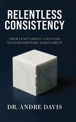 Relentless Consistency, From Least Likely to Succeed to Extraordinary Achievement - Andre Paul Davis - cover