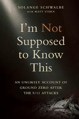 I'm Not Supposed to Know This: An Unlikely Account of Ground Zero After the 9/11 Attacks - Solange Schwalbe - cover