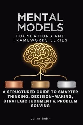 Mental Models, Foundations and Frameworks Series: A Structured Guide to Smarter Thinking, Decision-Making, Strategic Judgment & Problem Solving - Julian Smith - cover