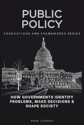 Public Policy, Foundations and Frameworks Series: How Governments Identify Problems, Make Decisions & Shape Society - Peter Caldwell - cover
