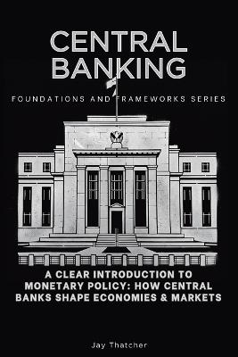 Central Banking, Foundations and Frameworks Series: A Clear Introduction to Monetary Policy: How Central Banks Shape Economies & Markets - Jay Thatcher - cover