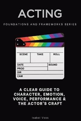 Acting, Foundations and Frameworks Series: A Clear Guide to Character, Emotion, Voice, Performance & the Actor's Craft - Isabel Voss - cover