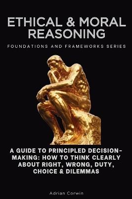 Ethical & Moral Reasoning, Foundations and Frameworks Series: A Guide to Principled Decision-Making: How to Think Clearly About Right, Wrong, Duty, Choice & Dilemmas - Adrian Corwin - cover