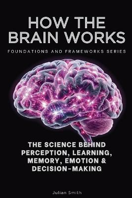How The Brain Works, Foundations and Frameworks Series: The Science Behind Perception, Learning, Memory, Emotion & Decision-Making - Julian Smith - cover
