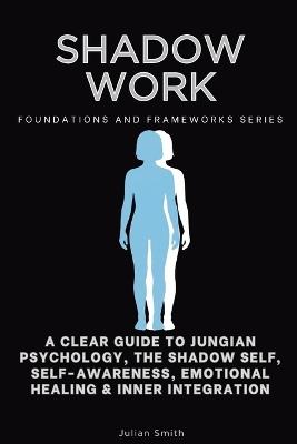 Shadow Work, Foundations and Frameworks Series: A Clear Guide to Jungian Psychology, the Shadow Self, Self- Awareness, Emotional Healing & Inner Integration - Julian Smith - cover
