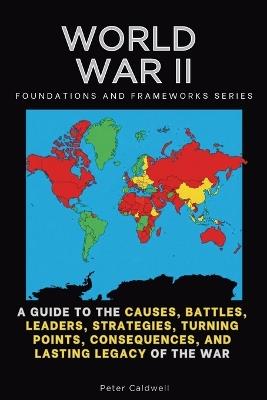 World War II, Foundations and Frameworks Series: A Guide to the Causes, Battles, Leaders, Strategies, Turning Points, Consequences, and Lasting Legacy of the War - Peter Caldwell - cover