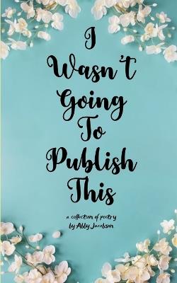 I Wasn't Going To Publish This A compilation of slam poetry that left my lips, but never my fingertips. - Abby Jacobson - cover