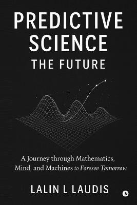 Predictive Science: The Future: A Journey through Mathematics, Mind, and Machines to Foresee Tomorrow - Lalin L Laudis - cover
