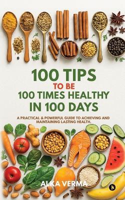 100 Tips to Be 100 Times Healthy in 100 Days: A practical and powerful guide to achieving and maintaining lasting health. - Alka Verma - cover