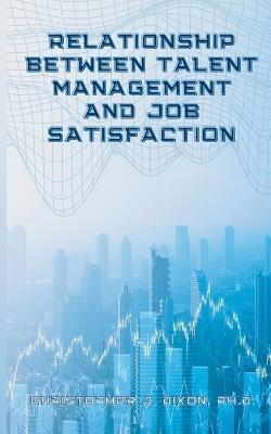 Relationship Between Talent Management And Job Satisfaction - Christopher J Dixon - cover