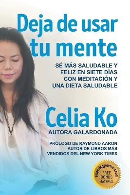 Deja de usar tu mente: Sé Más Saludable Y Feliz En Siete Días Con Meditación Y Una Dieta Saludable - Celia Ko - cover