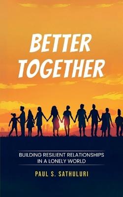 Better Together: Building Resilient Relationships in a Lonely World - Paul S Sathuluri - cover