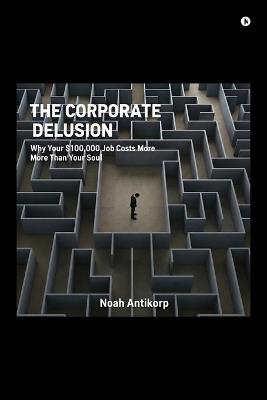 The Corporate Delusion: Why Your $100,000 Job Costs More Than Your Soul - Noah Antikorp - cover