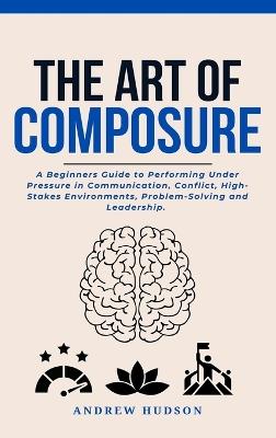 The Art of Composure: A Beginners Guide to Performing Under Pressure in Communication, Conflict, High-Stakes Environments, Problem-Solving and Leadership. - Andrew Hudson - cover