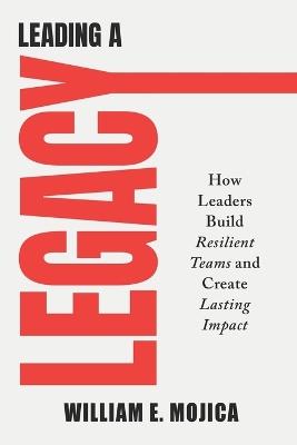 Leading a Legacy: How Leaders Build Resilient Teams and Create Lasting Impact - William E Mojica - cover