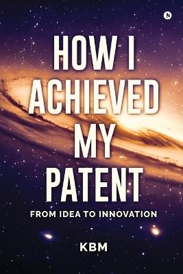 How I Achieved My Patent: From Idea To Innovation - Kbm - cover