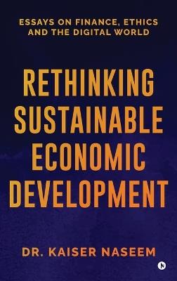 Rethinking Sustainable Economic Development: Essays On Finance, Ethics And The Digital World - Dr Kaiser Naseem - cover