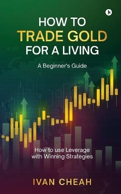 How to Trade Gold for a Living: A Beginner's Guide How to use Leverage with Winning Strategies - Ivan Cheah - cover
