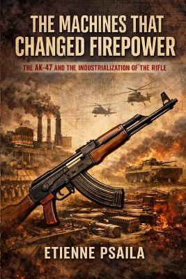 The Machines That Changed Firepower: The AK-47 and the Industrialization of the Rifle - Etienne Psaila - cover