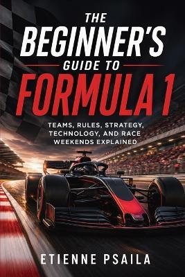The Beginner's Guide to Formula 1: Teams, Rules, Strategy, Technology, and Race Weekends Explained - Etienne Psaila - cover